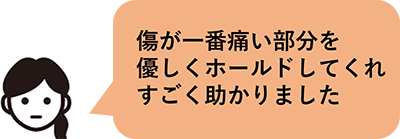 傷が一番痛い部分を優しくホールドしてくれすごく助かりました