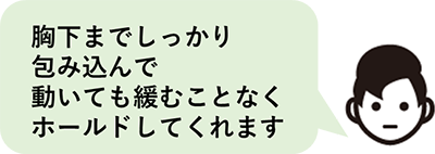 胸下までしっかり包み込んでくれるので、動いても緩むことなくホールドされます