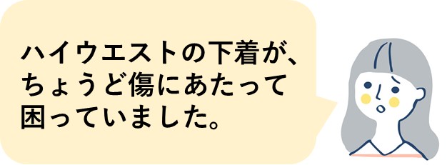 ハイウエストの下着が、ちょうど傷にあたって困っていました。