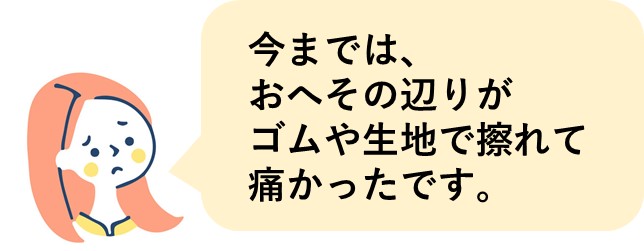 今までは、おへその辺りがゴムや生地で擦れて痛かったです。