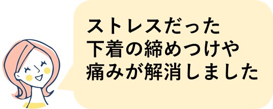 ストレスだった下着の締めつけや痛みが解消しました